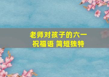 老师对孩子的六一祝福语 简短独特